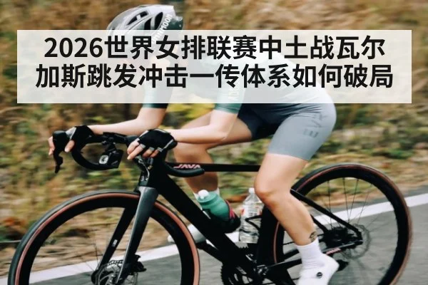 2026世界女排联赛中土战瓦尔加斯跳发冲击一传体系如何破局